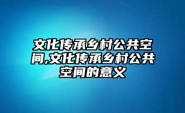 文化傳承鄉(xiāng)村公共空間,文化傳承鄉(xiāng)村公共空間的意義