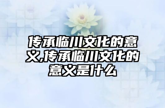 傳承臨川文化的意義,傳承臨川文化的意義是什么