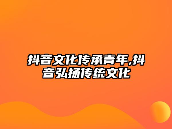 抖音文化傳承青年,抖音弘揚傳統(tǒng)文化