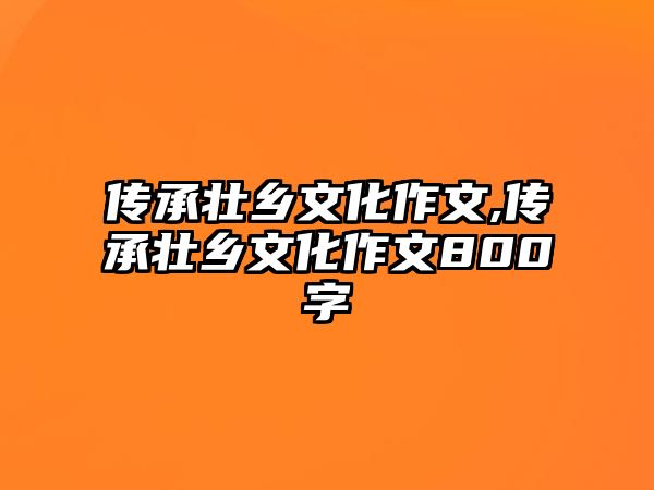 傳承壯鄉(xiāng)文化作文,傳承壯鄉(xiāng)文化作文800字