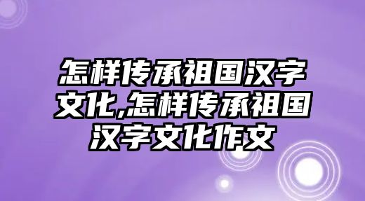 怎樣傳承祖國漢字文化,怎樣傳承祖國漢字文化作文